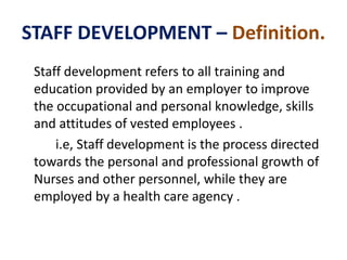 STAFF DEVELOPMENT – Definition.
Staff development refers to all training and
education provided by an employer to improve
the occupational and personal knowledge, skills
and attitudes of vested employees .
i.e, Staff development is the process directed
towards the personal and professional growth of
Nurses and other personnel, while they are
employed by a health care agency .
 