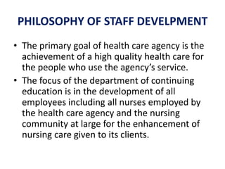PHILOSOPHY OF STAFF DEVELPMENT
• The primary goal of health care agency is the
achievement of a high quality health care for
the people who use the agency’s service.
• The focus of the department of continuing
education is in the development of all
employees including all nurses employed by
the health care agency and the nursing
community at large for the enhancement of
nursing care given to its clients.
 
