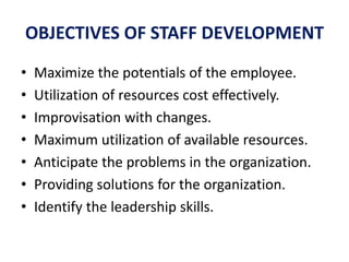 OBJECTIVES OF STAFF DEVELOPMENT
• Maximize the potentials of the employee.
• Utilization of resources cost effectively.
• Improvisation with changes.
• Maximum utilization of available resources.
• Anticipate the problems in the organization.
• Providing solutions for the organization.
• Identify the leadership skills.
 