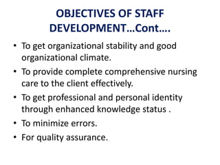 OBJECTIVES OF STAFF
DEVELOPMENT…Cont….
• To get organizational stability and good
organizational climate.
• To provide complete comprehensive nursing
care to the client effectively.
• To get professional and personal identity
through enhanced knowledge status .
• To minimize errors.
• For quality assurance.
 