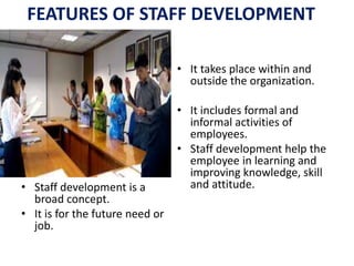 FEATURES OF STAFF DEVELOPMENT
• Staff development is a
broad concept.
• It is for the future need or
job.
• It takes place within and
outside the organization.
• It includes formal and
informal activities of
employees.
• Staff development help the
employee in learning and
improving knowledge, skill
and attitude.
 
