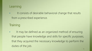 Learning
• It consists of desirable behavioral change that results
from a prescribed experience.
Training
• It may be defined as an organized method of ensuring
that people have knowledge and skills for specific purposes,
that they acquired the necessary knowledge to perform the
duties of the job.
10
 
