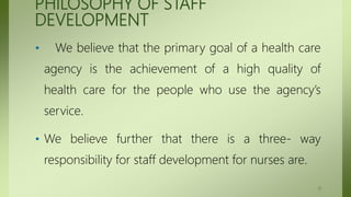 PHILOSOPHY OF STAFF
DEVELOPMENT
• We believe that the primary goal of a health care
agency is the achievement of a high quality of
health care for the people who use the agency’s
service.
• We believe further that there is a three- way
responsibility for staff development for nurses are.
11
 