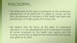 PHILOSOPHY….
• The attainment of this goal is contingent on the continuous
development of all personnel. In regard to nurses, we see
their development as members of the health care team and
practitioners of a high quality of nursing care.
• We believe that the focus of the dept. of continuing
education is in the development of all employees including
all nurses employed by the health care agency and the
nursing community at large for the enhancement of nursing
care given to its client.
12
 