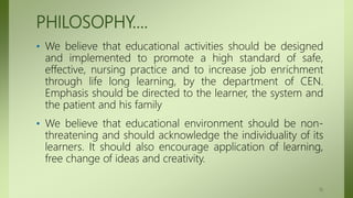 PHILOSOPHY….
• We believe that educational activities should be designed
and implemented to promote a high standard of safe,
effective, nursing practice and to increase job enrichment
through life long learning, by the department of CEN.
Emphasis should be directed to the learner, the system and
the patient and his family
• We believe that educational environment should be non-
threatening and should acknowledge the individuality of its
learners. It should also encourage application of learning,
free change of ideas and creativity.
13
 