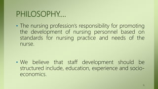 PHILOSOPHY….
• The nursing profession’s responsibility for promoting
the development of nursing personnel based on
standards for nursing practice and needs of the
nurse.
• We believe that staff development should be
structured include, education, experience and socio-
economics.
16
 
