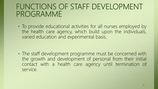 FUNCTIONS OF STAFF DEVELOPMENT
PROGRAMME
• To provide educational activities for all nurses employed by
the health care agency, which build upon the individuals,
varied education and experimental basis.
• The staff development programme must be concerned with
the growth and development of personal from their initial
contact with a health care agency until termination of
service.
17
 