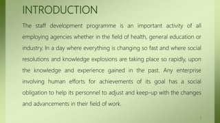 INTRODUCTION
The staff development programme is an important activity of all
employing agencies whether in the field of health, general education or
industry. In a day where everything is changing so fast and where social
resolutions and knowledge explosions are taking place so rapidly, upon
the knowledge and experience gained in the past. Any enterprise
involving human efforts for achievements of its goal has a social
obligation to help its personnel to adjust and keep-up with the changes
and advancements in their field of work.
2
 