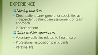 EXPERIENCE
Nursing practices
• Direct patient care- general or specialties as
independent patient care assignment or team
approach.
• Indirect patient
Other real life experiences
• Voluntary activities related to health care.
• Professional association participants.
• Personal life.
21
 