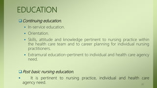 EDUCATION
Continuing education.
 In-service education.
 Orientation.
 Skills, attitude and knowledge pertinent to nursing practice within
the health care team and to career planning for individual nursing
practitioners.
 Extramural education-pertinent to individual and health care agency
need.
Post basic nursing education.
 It is pertinent to nursing practice, individual and health care
agency need. 22
 
