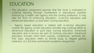 EDUCATION
• The education component assumes that the nurse is motivated to
continue learning through involvement in educational activities
endorse by a health care agency and the nursing profession. It may
take the form of continuing education- in-service education and
extramural education, or post basic nursing education.
• Agency based education is related with in-service education
outside the agency, nurse’s education activities may continue either as
extramural education or post basic nursing education. Extramural
education and in-service are part of continue education. Extramural
education includes short term courses, conferences, seminars etc.
Post basic education refers to formal study to degree getting
institution. It is full time commitment academic programme.
25
 