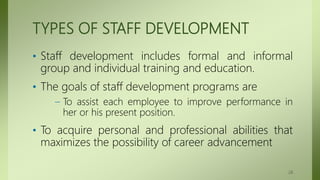 TYPES OF STAFF DEVELOPMENT
• Staff development includes formal and informal
group and individual training and education.
• The goals of staff development programs are
– To assist each employee to improve performance in
her or his present position.
• To acquire personal and professional abilities that
maximizes the possibility of career advancement
28
 