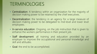 TERMINOLOGIES
• Centralization: A tendency within an organization for the majority of
decision making power to be retained by the chief executives.
• Decentralization: the tendency in an agency for a large measure of
decision making power to be delegated to mid-level and lower level
employees.
• In-service education: Ongoing, on the job instruction that is given to
enhance the workers performance in their present job.
• Staff development: all training and education provided by an
employer to improve the occupational and personal knowledge and
skill and attitudes.
• Goal: the end to be accomplished.
3
 