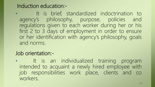 Induction education:-
• It is brief, standardized indoctrination to
agency’s philosophy, purpose, policies and
regulations given to each worker during her or his
first 2 to 3 days of employment in order to ensure
or her identification with agency’s philosophy, goals
and norms.
Job orientation:-
• It is an individualized training program
intended to acquaint a newly hired employee with
job responsibilities work place, clients and co
workers.
30
 