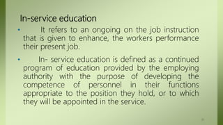 In-service education
• It refers to an ongoing on the job instruction
that is given to enhance, the workers performance
their present job.
• In- service education is defined as a continued
program of education provided by the employing
authority with the purpose of developing the
competence of personnel in their functions
appropriate to the position they hold, or to which
they will be appointed in the service.
31
 