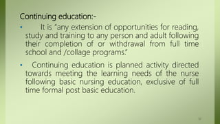 Continuing education:-
• It is “any extension of opportunities for reading,
study and training to any person and adult following
their completion of or withdrawal from full time
school and /collage programs.”
• Continuing education is planned activity directed
towards meeting the learning needs of the nurse
following basic nursing education, exclusive of full
time formal post basic education.
32
 