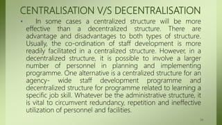 CENTRALISATION V/S DECENTRALISATION
• In some cases a centralized structure will be more
effective than a decentralized structure. There are
advantage and disadvantages to both types of structure.
Usually, the co-ordination of staff development is more
readily facilitated in a centralized structure. However, in a
decentralized structure, it is possible to involve a larger
number of personnel in planning and implementing
programme. One alternative is a centralized structure for an
agency- wide staff development programme and
decentralized structure for programme related to learning a
specific job skill. Whatever be the administrative structure, it
is vital to circumvent redundancy, repetition and ineffective
utilization of personnel and facilities.
34
 