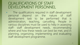 QUALIFICATIONS OF STAFF
DEVELOPMENT PERSONNEL
• The qualifications required in staff development
personal depend on the nature of staff
development task to be performed that is
administration, teaching, cancelling. People in
various disciplines must be used to help in assessing
staff- staff development needs, recommending
where and how these needs can best be met, and in
planning, organizing, implementing and evaluating
staff development programme.
35
 