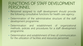 FUNCTIONS OF STAFF DEVELOPMENT
PERSONNEL
• Personnel assigned to staff development should provide
the following consultative functions for health care agency:
• Determination of the administrative structure of the staff
development programme.
• Determination and establishment of organizational
methods, policies and procedures for a staff development
programme.
• Determination and establishment of lines of communication
for the utilization of facilities and resources personnel.
36
 