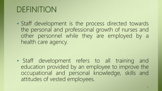 DEFINITION
• Staff development is the process directed towards
the personal and professional growth of nurses and
other personnel while they are employed by a
health care agency.
• Staff development refers to all training and
education provided by an employee to improve the
occupational and personal knowledge, skills and
attitudes of vested employees.
4
 