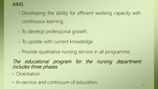 AIMS
– Developing the ability for efficient working capacity with
continuous learning.
– To develop professional growth.
– To update with current knowledge.
– Provide qualitative nursing service in all programme.
The educational program for the nursing department
includes three phases
• Orientation.
• In-service and continuum of education. 40
 