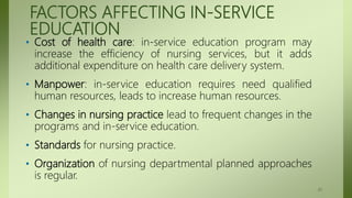 FACTORS AFFECTING IN-SERVICE
EDUCATION
• Cost of health care: in-service education program may
increase the efficiency of nursing services, but it adds
additional expenditure on health care delivery system.
• Manpower: in-service education requires need qualified
human resources, leads to increase human resources.
• Changes in nursing practice lead to frequent changes in the
programs and in-service education.
• Standards for nursing practice.
• Organization of nursing departmental planned approaches
is regular.
41
 