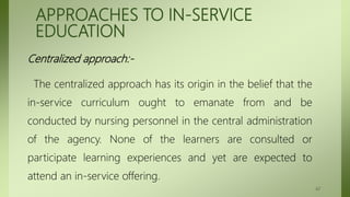 APPROACHES TO IN-SERVICE
EDUCATION
Centralized approach:-
The centralized approach has its origin in the belief that the
in-service curriculum ought to emanate from and be
conducted by nursing personnel in the central administration
of the agency. None of the learners are consulted or
participate learning experiences and yet are expected to
attend an in-service offering.
42
 