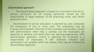 Decentralized approach:-
• The decentralized approach is based on a conviction that the in-
service curriculum for all nursing personnel should be the
responsibility, in large measure, of the practicing nurse, with whom
personnel work.
• Decentralized in-service education is planned by and conducted
the employees of one or more units. The employees may be
to keep administration informed of their activities and possibly consult
with administration when help is wanted, but the employees are
expected to develop and direct their own learning experiences. With
decentralized approach, control in planning for in-service is a
responsibility of employees. If self- direction, initiation and
participation are qualities which are valued, they may be fostered by
decentralized approach.
43
 