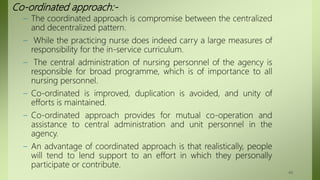 Co-ordinated approach:-
– The coordinated approach is compromise between the centralized
and decentralized pattern.
– While the practicing nurse does indeed carry a large measures of
responsibility for the in-service curriculum.
– The central administration of nursing personnel of the agency is
responsible for broad programme, which is of importance to all
nursing personnel.
– Co-ordinated is improved, duplication is avoided, and unity of
efforts is maintained.
– Co-ordinated approach provides for mutual co-operation and
assistance to central administration and unit personnel in the
agency.
– An advantage of coordinated approach is that realistically, people
will tend to lend support to an effort in which they personally
participate or contribute.
44
 