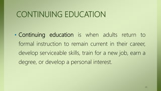 CONTINUING EDUCATION
• Continuing education is when adults return to
formal instruction to remain current in their career,
develop serviceable skills, train for a new job, earn a
degree, or develop a personal interest.
45
 