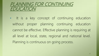 PLANNING FOR CONTINUING
EDUCATION
• It is a key concept of continuing education
without proper planning continuing education
cannot be effective. Effective planning is requiring at
all level at local, state, regional and national level.
Planning is continuous on going process.
47
 