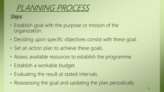 PLANNING PROCESS
Steps
• Establish goal with the purpose or mission of the
organization.
• Deciding upon specific objectives consist with these goal.
• Set an action plan to achieve these goals.
• Assess available resources to establish the programme.
• Establish a workable budget.
• Evaluating the result at stated intervals.
• Reassessing the goal and updating the plan periodically.
48
 