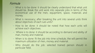 Formula
– What is to be done: it should be clearly understand that what unit
should be. Break the unit work into separate jobs in terms of the
economical use of the men, equipment, space, materials and
money.
– What is necessary; after breaking the unit into several units think
about objectives of each sub units?
– How to be done: it should be noted that how each units will
achieve each objectives.
– Where is to done: it should be according to demand and ability of
man, money and material.
– When is to done: fit the job into time schedule, the will permit the
maximum utilization of men, money and material.
– Who should do the job: selected trained person should in
particular field.
49
 