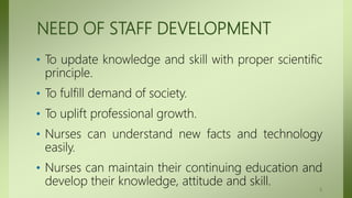 NEED OF STAFF DEVELOPMENT
• To update knowledge and skill with proper scientific
principle.
• To fulfill demand of society.
• To uplift professional growth.
• Nurses can understand new facts and technology
easily.
• Nurses can maintain their continuing education and
develop their knowledge, attitude and skill.
5
 