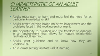 CHARACTERISTIC OF AN ADULT
LEARNER
• Adults must want to learn and must feel the need for as
particular knowledge or skill.
• Adults prefer learning based on active involvement and the
problems faced in the working environment;
• The opportunity to question and the freedom to disagree
in an environment that allows for mature relationship
facilitate adult learning.
• Adults want guidance and to know how they are
progressing.
• An informal setting facilitates adult learning.
51
 