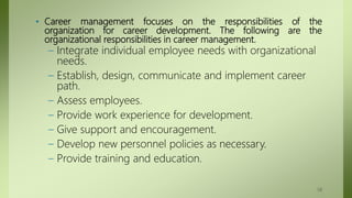 • Career management focuses on the responsibilities of the
organization for career development. The following are the
organizational responsibilities in career management.
– Integrate individual employee needs with organizational
needs.
– Establish, design, communicate and implement career
path.
– Assess employees.
– Provide work experience for development.
– Give support and encouragement.
– Develop new personnel policies as necessary.
– Provide training and education.
58
 