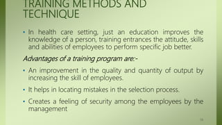 TRAINING METHODS AND
TECHNIQUE
• In health care setting, just an education improves the
knowledge of a person, training entrances the attitude, skills
and abilities of employees to perform specific job better.
Advantages of a training program are:-
• An improvement in the quality and quantity of output by
increasing the skill of employees.
• It helps in locating mistakes in the selection process.
• Creates a feeling of security among the employees by the
management
59
 