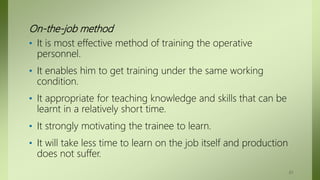 On-the-job method
• It is most effective method of training the operative
personnel.
• It enables him to get training under the same working
condition.
• It appropriate for teaching knowledge and skills that can be
learnt in a relatively short time.
• It strongly motivating the trainee to learn.
• It will take less time to learn on the job itself and production
does not suffer.
61
 