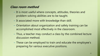 Class room method
– It is most useful where concepts, attitudes, theories and
problem solving abilities are to be taught.
– It associated more with knowledge than skill.
– Orientation about organization and safety training can be
accomplished most effectively in the classroom.
– Thus, a teacher may conduct a class by the combined lecture
discussion method.
– These can be employed to train and educate the employee’s
preparing for various executive positions.
63
 