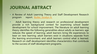 JOURNAL ABTRACT
• A Review of Adult Learning Theory and Staff Development Research
program report. Butler, Jocelyn A.
• Adult learning theory and research on professional development
provide a rich background context for examining school leader
development for school improvement. The literature on adult learning
theory identifies the following generalities about adults as learners: age
reduces the speed of learning; adult learners bring life experiences to
bear on new learning; adult learners exist in situations separate from
the learning environment; and adult learners control what is learned.
Research on staff development identifies characteristics that contribute
to the success of staff development programs.
64
 