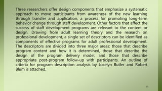 Three researchers offer design components that emphasize a systematic
approach to move participants from awareness of the new learning
through transfer and application, a process for promoting long-term
behavior change through staff development. Other factors that affect the
success of staff development programs are relevant to the content or
design. Drawing from adult learning theory and the research on
professional development, a single set of descriptors can be identified as
components of effective programs for adult professional development.
The descriptors are divided into three major areas: those that describe
program content and how it is determined, those that describe the
design of the program delivery model, and those that describe
appropriate post-program follow-up with participants. An outline of
criteria for program description analysis by Jocelyn Butler and Robert
Blum is attached.
65
 