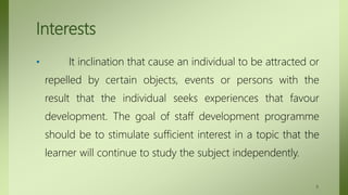Interests
• It inclination that cause an individual to be attracted or
repelled by certain objects, events or persons with the
result that the individual seeks experiences that favour
development. The goal of staff development programme
should be to stimulate sufficient interest in a topic that the
learner will continue to study the subject independently.
8
 