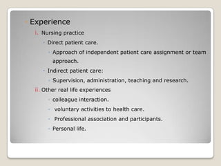 ◦ Experience
  i. Nursing practice
      Direct patient care.
       ◦ Approach of independent patient care assignment or team
         approach.
      Indirect patient care:
       ◦ Supervision, administration, teaching and research.
  ii. Other real life experiences
       ◦ colleague interaction.
       ◦ voluntary activities to health care.
       ◦ Professional association and participants.
       ◦ Personal life.
 