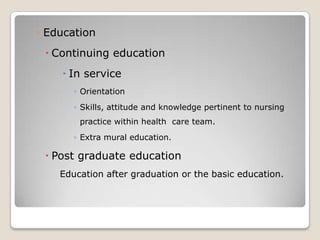 ◦ Education
  Continuing education
     In service
       ◦ Orientation
       ◦ Skills, attitude and knowledge pertinent to nursing
        practice within health care team.
       ◦ Extra mural education.

  Post graduate education
    Education after graduation or the basic education.
 