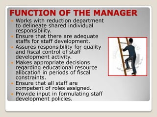 FUNCTION OF THE MANAGER
 Works with reduction department
  to delineate shared individual
  responsibility.
 Ensure that there are adequate
  staffs for staff development.
 Assures responsibility for quality
  and fiscal control of staff
  development activity.
 Makes appropriate decisions
  regarding educational resource
  allocation in periods of fiscal
  constraints.
 Ensure that all staff are
  competent of roles assigned.
 Provide input in formulating staff
  development policies.
 