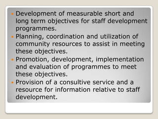  Development of measurable short and
  long term objectives for staff development
  programmes.
 Planning, coordination and utilization of
  community resources to assist in meeting
  these objectives.
 Promotion, development, implementation
  and evaluation of programmes to meet
  these objectives.
 Provision of a consultive service and a
  resource for information relative to staff
  development.
 