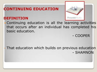 CONTINUING EDUCATION

DEFINITION
 Continuing education is all the learning activities
  that occurs after an individual has completed his
  basic education.
                                       - COOPER


•   That education which builds on previous education
                                         - SHAMNON
 
