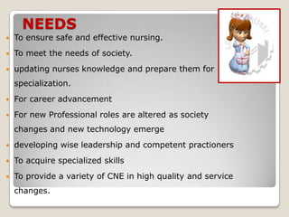 NEEDS
   To ensure safe and effective nursing.
   To meet the needs of society.
   updating nurses knowledge and prepare them for
    specialization.
   For career advancement
   For new Professional roles are altered as society
    changes and new technology emerge
   developing wise leadership and competent practioners
   To acquire specialized skills
   To provide a variety of CNE in high quality and service
    changes.
 