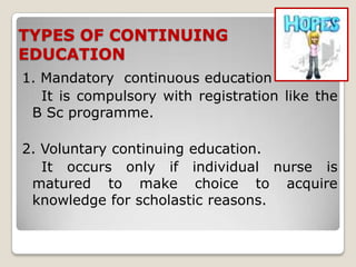 TYPES OF CONTINUING
EDUCATION
1. Mandatory continuous education
   It is compulsory with registration like the
 B Sc programme.

2. Voluntary continuing education.
   It occurs only if individual nurse is
 matured to make choice to acquire
 knowledge for scholastic reasons.
 