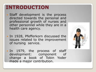 INTRODUCTION
   Staff development is the process
    directed towards the personal and
    professional growth of nurses and
    other personnel while they are in a
    health care agency.

   In 1928, Pfefferkorn discussed the
    issues related to the improvement
    of nursing service.

   In 1979, the process of staff
    development:    component  of
    change a book of Tobin Yoder
    made a major contribution.
 